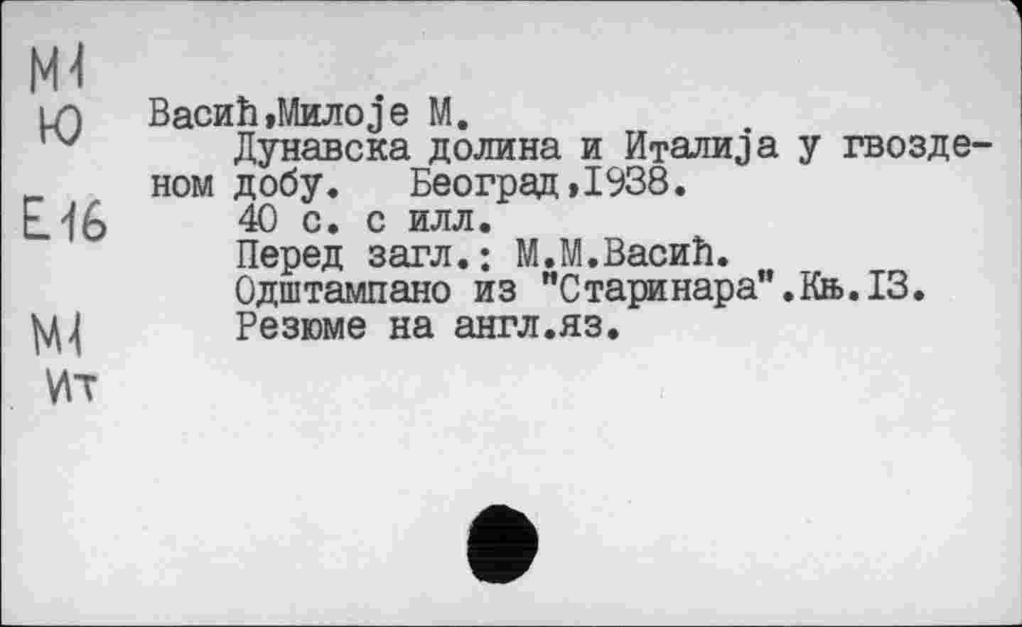 ﻿М4 ю
Е.16
W
vn
Васић,Милоје М.
Дунавска долина и Италија у гвозде' ном добу. Београд,1938.
40 с. с илл.
Перед загл.: М.М.Васић.
Одштампано из "Старинара’’.Кн>.13.
Резюме на англ.яз.